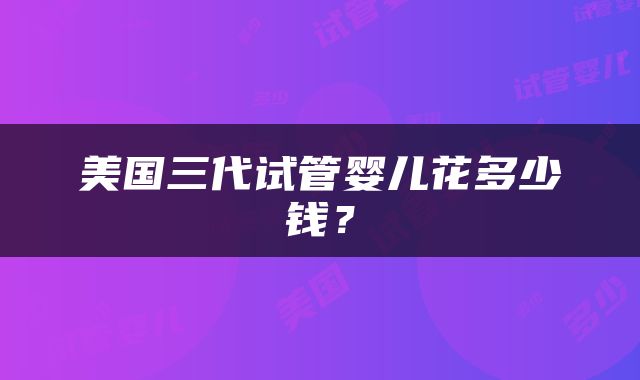 美国三代试管婴儿花多少钱？