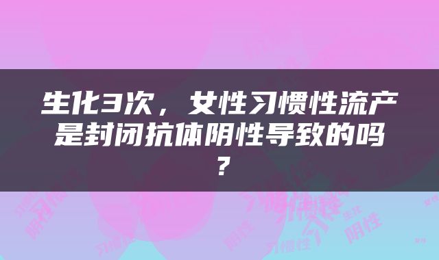 生化3次，女性习惯性流产是封闭抗体阴性导致的吗？