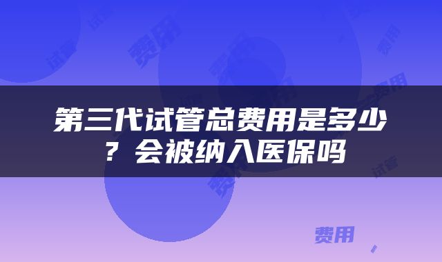第三代试管总费用是多少？会被纳入医保吗