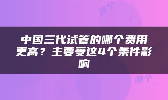 中国三代试管的哪个费用更高？主要受这4个条件影响