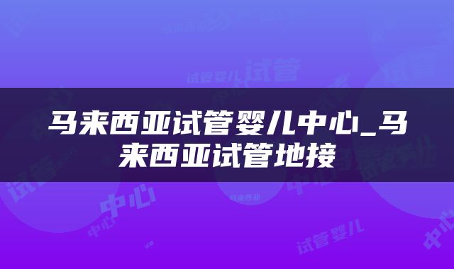 马来西亚试管婴儿中心_马来西亚试管地接