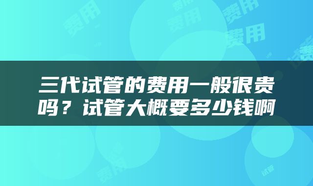 三代试管的费用一般很贵吗？试管大概要多少钱啊