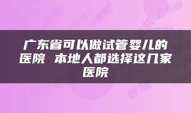 广东省可以做试管婴儿的医院 本地人都选择这几家医院