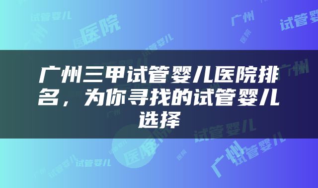 广州三甲试管婴儿医院排名，为你寻找的试管婴儿选择