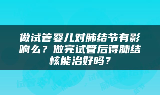 做试管婴儿对肺结节有影响么？做完试管后得肺结核能治好吗？