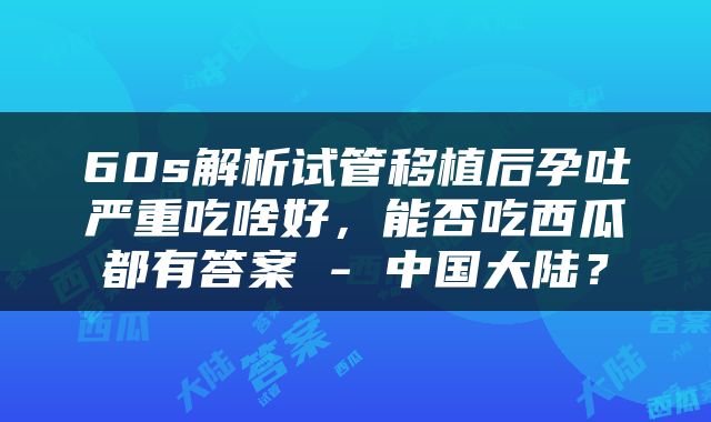 60s解析试管移植后孕吐严重吃啥好，能否吃西瓜都有答案 - 中国大陆？