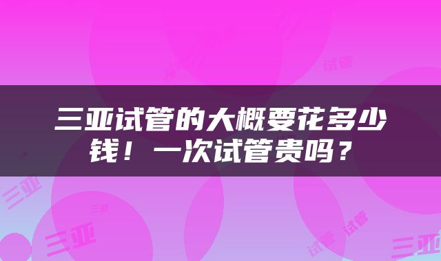 三亚试管的大概要花多少钱！一次试管贵吗？