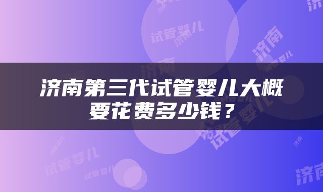 济南第三代试管婴儿大概要花费多少钱？