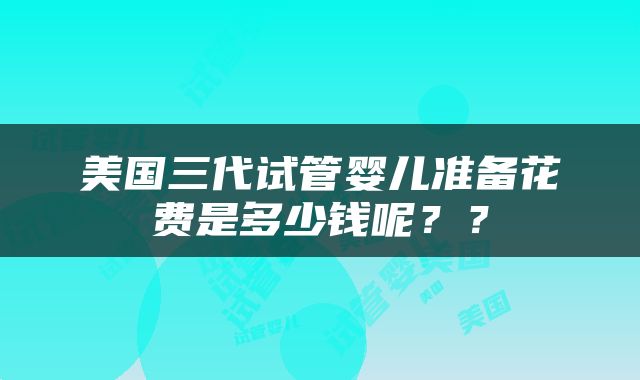 美国三代试管婴儿准备花费是多少钱呢？？
