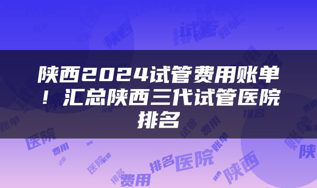 陕西2024试管费用账单！汇总陕西三代试管医院排名