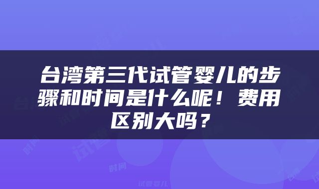 台湾第三代试管婴儿的步骤和时间是什么呢！费用区别大吗？