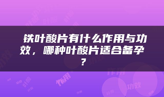 ​铁叶酸片有什么作用与功效，哪种叶酸片适合备孕？