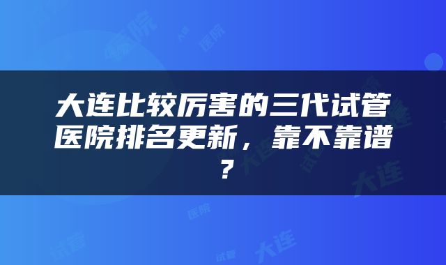 大连比较厉害的三代试管医院排名更新，靠不靠谱？