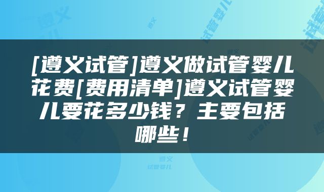 [遵义试管]遵义做试管婴儿花费[费用清单]遵义试管婴儿要花多少钱？主要包括哪些！