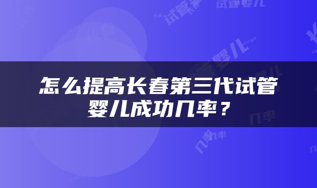 怎么提高长春第三代试管婴儿成功几率？