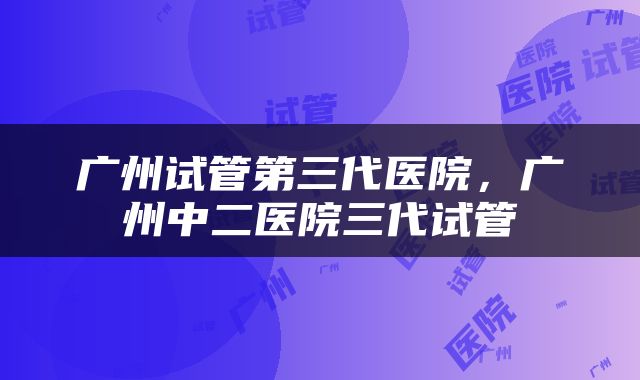 广州试管第三代医院，广州中二医院三代试管