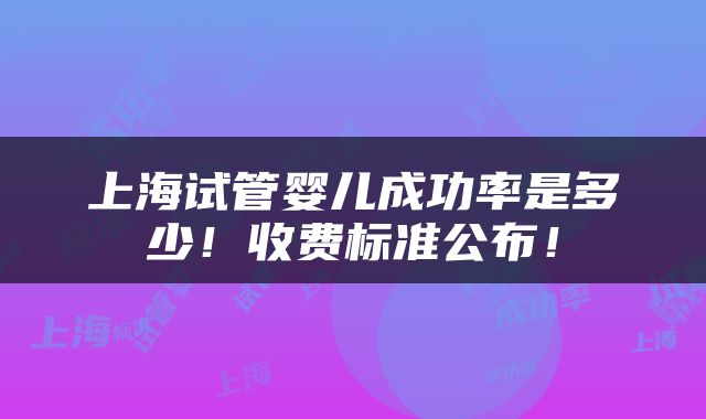 上海试管婴儿成功率是多少！收费标准公布！