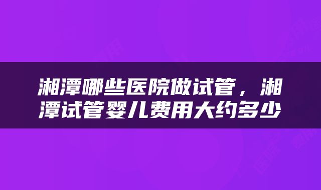 湘潭哪些医院做试管，湘潭试管婴儿费用大约多少
