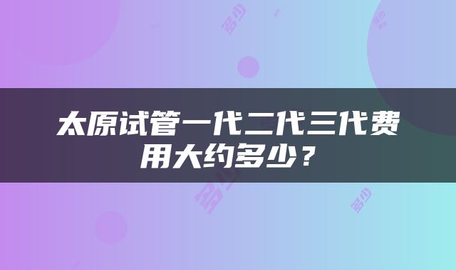 太原试管一代二代三代费用大约多少？