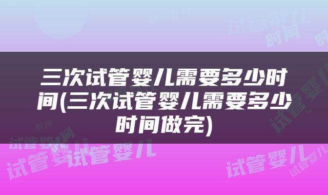 三次试管婴儿需要多少时间(三次试管婴儿需要多少时间做完)