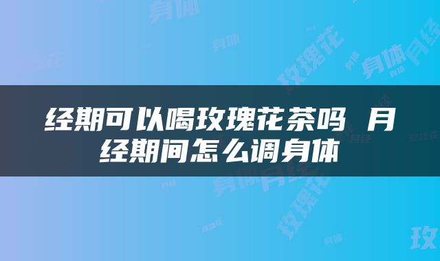 经期可以喝玫瑰花茶吗 月经期间怎么调身体