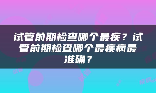 试管前期检查哪个最疾？试管前期检查哪个最疾病最准确？