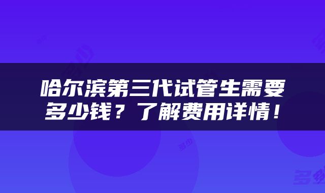 哈尔滨第三代试管生需要多少钱？了解费用详情！