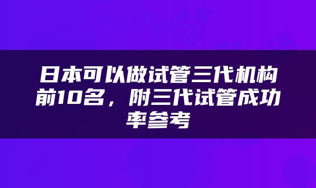 日本可以做试管三代机构前10名，附三代试管成功率参考