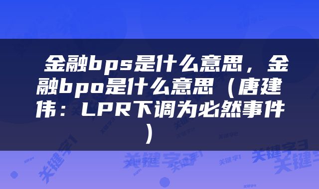  金融bps是什么意思，金融bpo是什么意思（唐建伟：LPR下调为必然事件） 