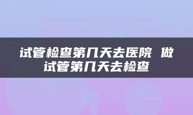 试管检查第几天去医院 做试管第几天去检查