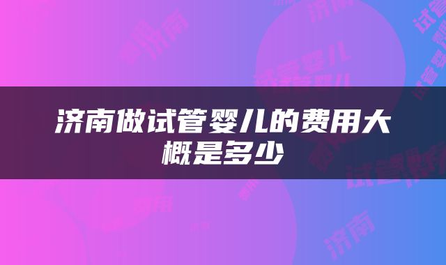 济南做试管婴儿的费用大概是多少
