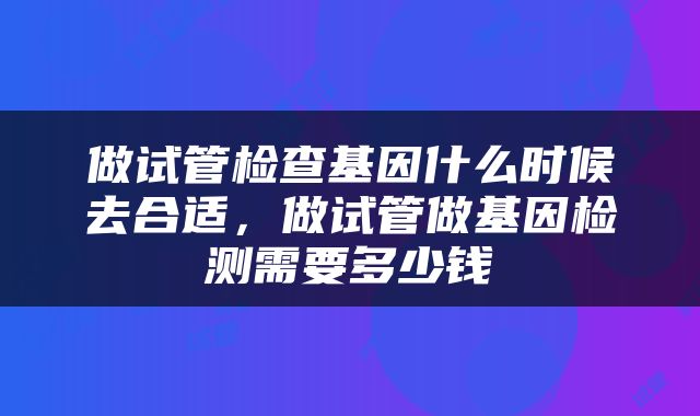 做试管检查基因什么时候去合适，做试管做基因检测需要多少钱