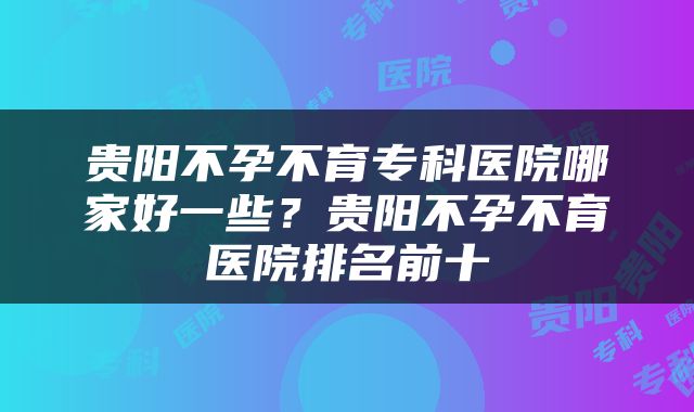 贵阳不孕不育专科医院哪家好一些？贵阳不孕不育医院排名前十
