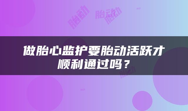 做胎心监护要胎动活跃才顺利通过吗？