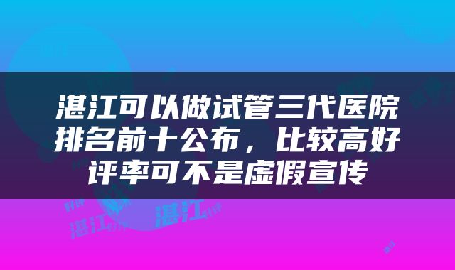 湛江可以做试管三代医院排名前十公布，比较高好评率可不是虚假宣传
