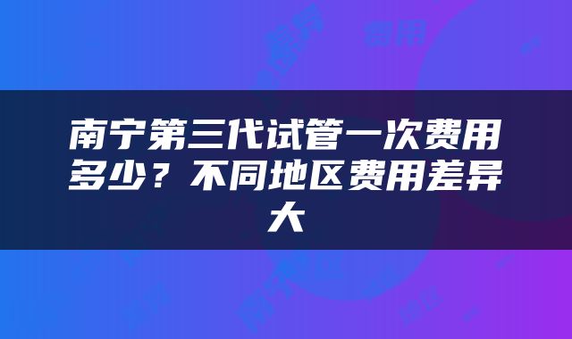 南宁第三代试管一次费用多少？不同地区费用差异大
