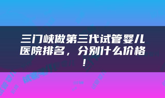 三门峡做第三代试管婴儿医院排名，分别什么价格！