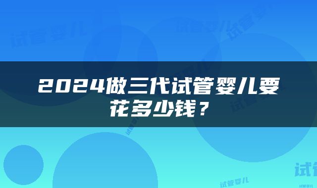 2024做三代试管婴儿要花多少钱？