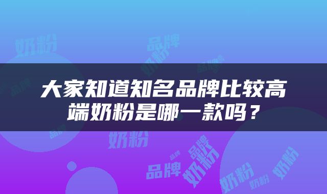 大家知道知名品牌比较高端奶粉是哪一款吗？