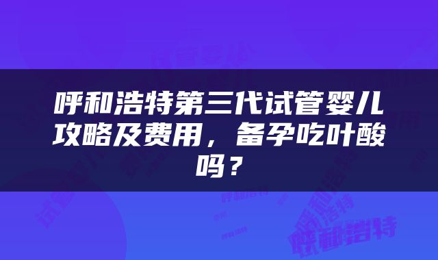 呼和浩特第三代试管婴儿攻略及费用，备孕吃叶酸吗？