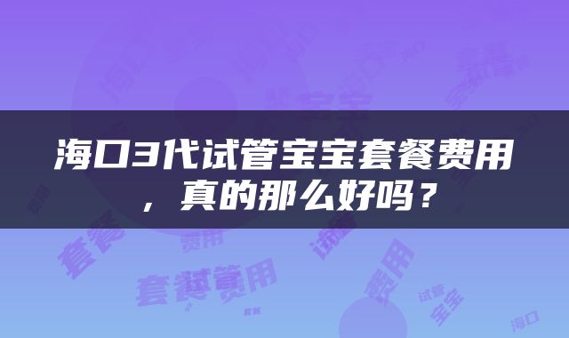 海口3代试管宝宝套餐费用，真的那么好吗？