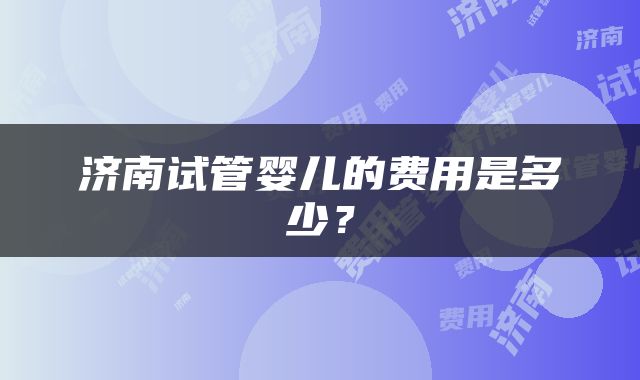 济南试管婴儿的费用是多少？