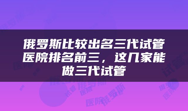 俄罗斯比较出名三代试管医院排名前三，这几家能做三代试管