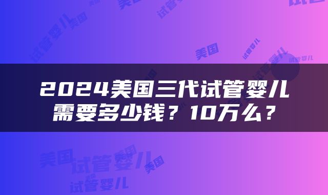 2024美国三代试管婴儿需要多少钱？10万么？