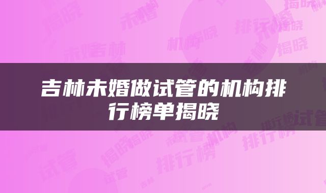 吉林未婚做试管的机构排行榜单揭晓
