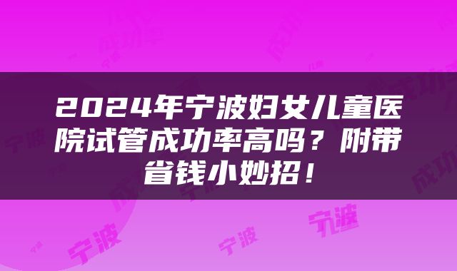 2024年宁波妇女儿童医院试管成功率高吗？附带省钱小妙招！