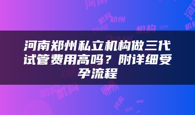 河南郑州私立机构做三代试管费用高吗？附详细受孕流程