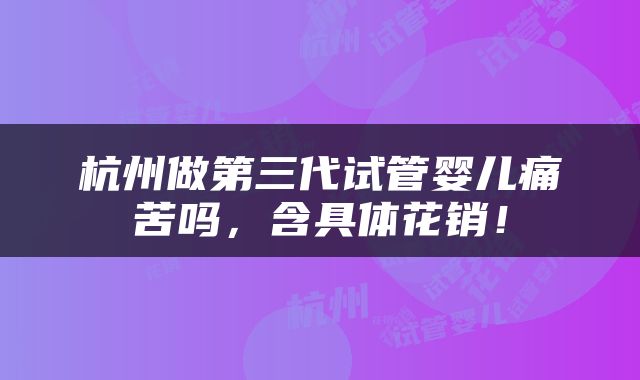 杭州做第三代试管婴儿痛苦吗，含具体花销！