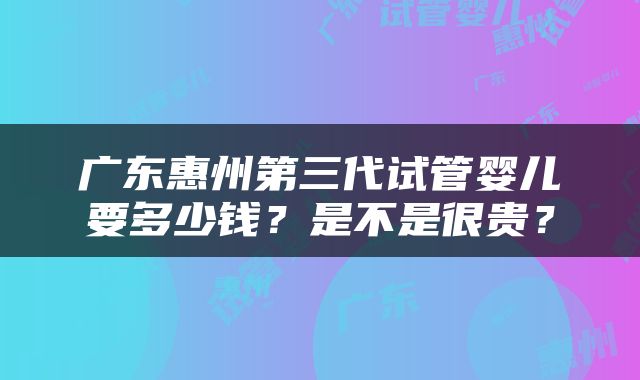广东惠州第三代试管婴儿要多少钱？是不是很贵？