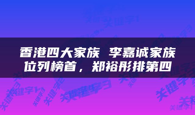 香港四大家族 李嘉诚家族位列榜首，郑裕彤排第四